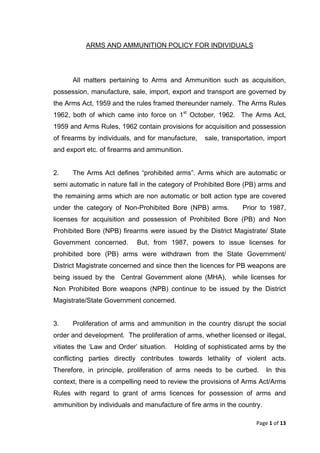 Page 1 of 13 
ARMS AND AMMUNITION POLICY FOR INDIVIDUALS 
All matters pertaining to Arms and Ammunition such as acquisition, possession, manufacture, sale, import, export and transport are governed by the Arms Act, 1959 and the rules framed thereunder namely. The Arms Rules 1962, both of which came into force on 1st October, 1962. The Arms Act, 1959 and Arms Rules, 1962 contain provisions for acquisition and possession of firearms by individuals, and for manufacture, sale, transportation, import and export etc. of firearms and ammunition. 
2. The Arms Act defines “prohibited arms”. Arms which are automatic or semi automatic in nature fall in the category of Prohibited Bore (PB) arms and the remaining arms which are non automatic or bolt action type are covered under the category of Non-Prohibited Bore (NPB) arms. Prior to 1987, licenses for acquisition and possession of Prohibited Bore (PB) and Non Prohibited Bore (NPB) firearms were issued by the District Magistrate/ State Government concerned. But, from 1987, powers to issue licenses for prohibited bore (PB) arms were withdrawn from the State Government/ District Magistrate concerned and since then the licences for PB weapons are being issued by the Central Government alone (MHA), while licenses for Non Prohibited Bore weapons (NPB) continue to be issued by the District Magistrate/State Government concerned. 
3. Proliferation of arms and ammunition in the country disrupt the social order and development. The proliferation of arms, whether licensed or illegal, vitiates the ‘Law and Order’ situation. Holding of sophisticated arms by the conflicting parties directly contributes towards lethality of violent acts. Therefore, in principle, proliferation of arms needs to be curbed. In this context, there is a compelling need to review the provisions of Arms Act/Arms Rules with regard to grant of arms licences for possession of arms and ammunition by individuals and manufacture of fire arms in the country.  