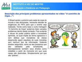 INSTITUTO A VEZ DO MESTRE
Graduação a Distância em Pedagogia
O Brasil sendo o próximo país sede da copa do
mundo e das olimpíadas, necessita atender às
exigências da FIFA para que o evento seja
realizado. Tendo como base o curta metragem
“A Caminho da Copa” podemos listar variados
problemas dentro deste contexto. Fica evidente
o abuso do poder público sobre a sociedade
oprimida, no qual impõe de forma agressiva e
sem defesa que moradores de classe
desprovida sejam expulsos de suas moradias
sem nenhum tipo de informação. Violando
direitos adquiridos, como os dos posseiros que
são validados pela constituinte,
desrespeitando também seus direitos como
cidadãos a partir de momento em que suas
casas são destruídas. Simplesmente por que
são “pobres”.
Descrição dos principais problemas apresentados no vídeo “A caminho da
Copa...”:
 