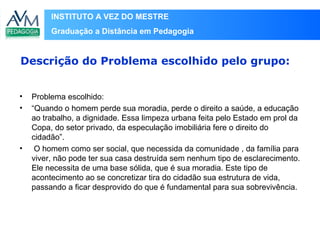 INSTITUTO A VEZ DO MESTRE
Graduação a Distância em Pedagogia
• Problema escolhido:
• “Quando o homem perde sua moradia, perde o direito a saúde, a educação
ao trabalho, a dignidade. Essa limpeza urbana feita pelo Estado em prol da
Copa, do setor privado, da especulação imobiliária fere o direito do
cidadão”.
• O homem como ser social, que necessida da comunidade , da família para
viver, não pode ter sua casa destruída sem nenhum tipo de esclarecimento.
Ele necessita de uma base sólida, que é sua moradia. Este tipo de
acontecimento ao se concretizar tira do cidadão sua estrutura de vida,
passando a ficar desprovido do que é fundamental para sua sobrevivência.
Descrição do Problema escolhido pelo grupo:
 