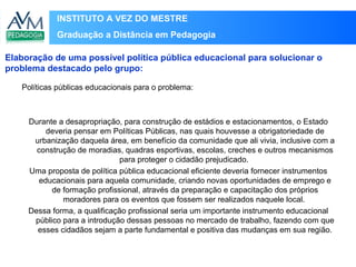 INSTITUTO A VEZ DO MESTRE
Graduação a Distância em Pedagogia
Políticas públicas educacionais para o problema:
Durante a desapropriação, para construção de estádios e estacionamentos, o Estado
deveria pensar em Políticas Públicas, nas quais houvesse a obrigatoriedade de
urbanização daquela área, em benefício da comunidade que ali vivia, inclusive com a
construção de moradias, quadras esportivas, escolas, creches e outros mecanismos
para proteger o cidadão prejudicado.
Uma proposta de política pública educacional eficiente deveria fornecer instrumentos
educacionais para aquela comunidade, criando novas oportunidades de emprego e
de formação profissional, através da preparação e capacitação dos próprios
moradores para os eventos que fossem ser realizados naquele local.
Dessa forma, a qualificação profissional seria um importante instrumento educacional
público para a introdução dessas pessoas no mercado de trabalho, fazendo com que
esses cidadãos sejam a parte fundamental e positiva das mudanças em sua região.
Elaboração de uma possível política pública educacional para solucionar o
problema destacado pelo grupo:
 