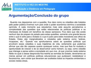 INSTITUTO A VEZ DO MESTRE
Graduação a Distância em Pedagogia
Quando nos deparamos com a questão, fica claro como os cidadãos são tratados
pelo poder público.Vivemos num país onde o poder econômico domina a sociedade
oprimida. A cada momento que estudamos mais este assunto percebemos a
complexidade das questões que estão relacionadas às políticas públicas e os
interesses do Estado em benefício da classe opressora. Fica claro que não existe
nenhum tipo de preparo do estado para estas questões, somente uma grande lacuna
entre o que é certo para o Estado e o que é justo para estes moradores aos olhos do
Estado. Estes são marginalizados e rotulados pelo sistema como “pobres,
incapazes, etc.” Quando nos aprofundamos sobre as questões políticas que
envolvem esses cidadãos e suas trajetórias de vida, certamente que podemos
afirmar que são tão capazes quanto quaisquer outros, mas que lhes foi roubada a
oportunidade de crescer e de se desenvolver como homem, ou seja, como cidadão
que interage e pensa sobre a sociedade em que vive. Já que vivemos neste sistema
falido no qual a classe desprovida fica restrita as esmolas do Estado, deveríamos ao
menos pensar em políticas públicas educacionais que pudessem restabelecer e
favorece-los, sem contar que deveriam ser avaliados todos os impactos ambientais e
sociais nestas áreas.
Argumentação/Conclusão do grupo
 