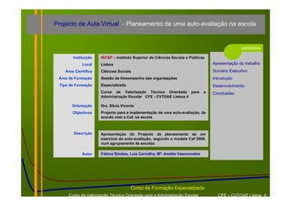 Projecto de Aula Virtual - Planeamento de uma auto-avaliação na escola


                                                                                                 conteúdos

        Instituição   ISCSP – Instituto Superior de Ciências Sociais e Políticas
             Local    Lisboa                                                       Apresentação do trabalho
    Área Científica   Ciências Sociais                                             Sumário Executivo
 Área de Formação     Gestão de Desempenho das organizações                        Introdução
 Tipo de Formação     Especializada                                                Desenvolvimento
                      Curso de Valorização Técnica Orientada para              a   Conclusões
                      Administração Escolar CFE - CVTOAE Lisboa 4

       Orientação     Dra. Sílvia Vicente
        Objectivos    Projecto para a implementação de uma auto-avaliação, de
                      acordo com a Caf, na escola



        Descrição     Apresentação do Projecto de planeamento de um
                      exercício de auto-avaliação, segundo o modelo Caf 2006,
                      num agrupamento de escolas

             Autor    Fátima Simões, Luiz Carvalho, Mª. Amélia Vasconcelos




                                       Curso de Formação Especializada
     Curso de Valorização Técnica Orientada para a Administração Escolar             CFE – CVTOAE Lisboa 4
 