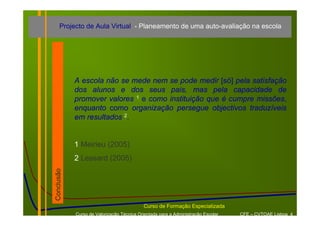 Projecto de Aula Virtual - Planeamento de uma auto-avaliação na escola




            A escola não se mede nem se pode medir [só] pela satisfação
            dos alunos e dos seus pais, mas pela capacidade de
            promover valores 1 e como instituição que é cumpre missões,
            enquanto como organização persegue objectivos traduzíveis
            em resultados 2.


            1 Meirieu (2005)
            2 Lessard (2005)
Conclusão




                                           Curso de Formação Especializada
            Curso de Valorização Técnica Orientada para a Administração Escolar   CFE – CVTOAE Lisboa 4
 