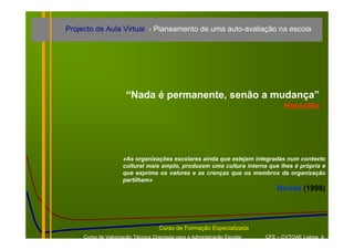 Projecto de Aula Virtual - Planeamento de uma auto-avaliação na escola




                      “Nada é permanente, senão a mudança”
                                                                                 Heráclito




                     «As organizações escolares ainda que estejam integradas num contexto
                     cultural mais amplo, produzem uma cultura interna que lhes é própria e
                     que exprime os valores e as crenças que os membros da organização
                     partilham»
                                                                               Brunet (1998)




                                    Curso de Formação Especializada
     Curso de Valorização Técnica Orientada para a Administração Escolar   CFE – CVTOAE Lisboa 4
 