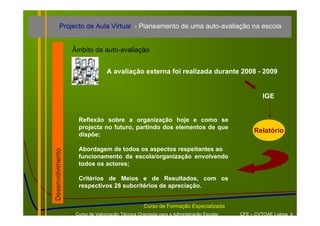 Projecto de Aula Virtual - Planeamento de uma auto-avaliação na escola


                  Âmbito da auto-avaliação


                                 A avaliação externa foi realizada durante 2008 - 2009


                                                                                                 IGE


                    Reflexão sobre a organização hoje e como se
                    projecta no futuro, partindo dos elementos de que
                                                                                              Relatório
                    dispõe;

                    Abordagem de todos os aspectos respeitantes ao
Desenvolvimento




                    funcionamento da escola/organização envolvendo
                    todos os actores;

                    Critérios de Meios e de Resultados, com os
                    respectivos 28 subcritérios de apreciação.


                                                  Curso de Formação Especializada
                   Curso de Valorização Técnica Orientada para a Administração Escolar   CFE – CVTOAE Lisboa 4
 