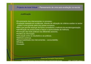 Projecto de Aula Virtual - Planeamento de uma auto-avaliação na escola


    Justificação


Envolvimento dos intervenientes no processo,
Avaliação baseada em evidências, através da utilização de critérios aceites no sector
público numa grande parte dos países europeus;
Meio que permite alcançar de forma consistente a melhoria da escola/organização;
Identificação de pontos fortes e fracos e oportunidades de melhoria;
Promoção das boas práticas nos diferentes sectores;
Partilha da informação;
Articulação entre os resultados e as práticas;
Melhoria contínua;
Responsabilidade dos intervenientes – accountability;
Eficácia;
Inovação.




                                    Curso de Formação Especializada
     Curso de Valorização Técnica Orientada para a Administração Escolar   CFE – CVTOAE Lisboa 4
 