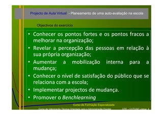 Projecto de Aula Virtual - Planeamento de uma auto-avaliação na escola


     Objectivos do exercício

• Conhecer  os  pontos  fortes  e  os  pontos  fracos  a 
  melhorar na organização;
• Revelar  a  percepção  das  pessoas  em  relação  à
  sua própria organização;
• Aumentar  a  mobilização  interna  para  a 
  mudança;
• Conhecer o nível de satisfação do público que se 
  relaciona com a escola;
• Implementar projectos de mudança. 
• Promover o Benchlearning
                                     Curso de Formação Especializada
      Curso de Valorização Técnica Orientada para a Administração Escolar   CFE – CVTOAE Lisboa 4
 
