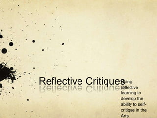 Reflective Critiques Using reflective learning to develop the ability to self-critique in the Arts 