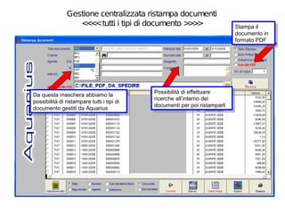 Gestione centralizzata ristampa documenti
                  < < tutti i tipi di documento > >
                    <<                           >>                           Stampa ilil
                                                                               Stampa
                                                                              documento in
                                                                               documento in
                                                                              formato PDF
                                                                               formato PDF




                                             Possibilità di effettuare
                                              Possibilità di effettuare
Da questa maschera abbiamo la
 Da questa maschera abbiamo la               ricerche all’interno dei
                                              ricerche all’interno dei
possibilità di ristampare tutti i itipi di
 possibilità di ristampare tutti tipi di     documenti per poi ristamparli
                                              documenti per poi ristamparli
documento gestiti da Aquarius
 documento gestiti da Aquarius
 