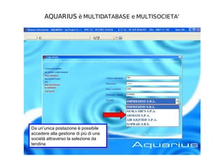 AQUARIUS è MULTIDATABASE e MULTISOCIETA’




Da un’unica postazione èèpossibile
 Da un’unica postazione possibile
accedere alla gestione di più di una
 accedere alla gestione di più di una
società attraverso la selezione da
 società attraverso la selezione da
tendina
 tendina
 