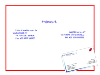 Project s.r.l.


   27051 Cava Manara - PV
Via Garibaldi, 47                                      04023 Formia - LT
   Tel. + 0382 554636
         39                                  Via Rubino Vico Granata, 3
   Fax. + 0382 553900
          39                                      Tel. + 329 0566351
                                                        39
 