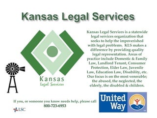 United Way
Helps Here!
Kansas Legal Services is a statewide
legal services organization that
seeks to help the impoverished
with legal problems. KLS makes a
difference by providing quality
legal representation. Areas of
practice include Domestic & Family
Law, Landlord Tenant, Consumer
Protection, Elder Law, Juvenile
Law, Education Law, Disability, etc.
Our focus is on the most venerable;
the abused, the neglected, the
elderly, the disabled & children.
If you, or someone you know needs help, please call
800-723-6953
 