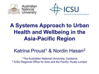 A Systems Approach to Urban
Health and Wellbeing in the
Asia-Pacific Region
Katrina Proust1 & Nordin Hasan2
1 The Australian National University, Canberra
2 ICSU Regional Office for Asia and the Pacific, Kuala Lumpur
 