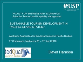 Australian Association for the Advancement of Pacific Studies 3 rd  Conference, Melbourne 8 th  – 11 th  April 2010 David Harrison FACULTY OF BUSINESS AND ECONOMICS:  School of Tourism and Hospitality Management SUSTAINABLE TOURISM DEVELOPMENT IN  PACIFIC ISLAND STATES? 