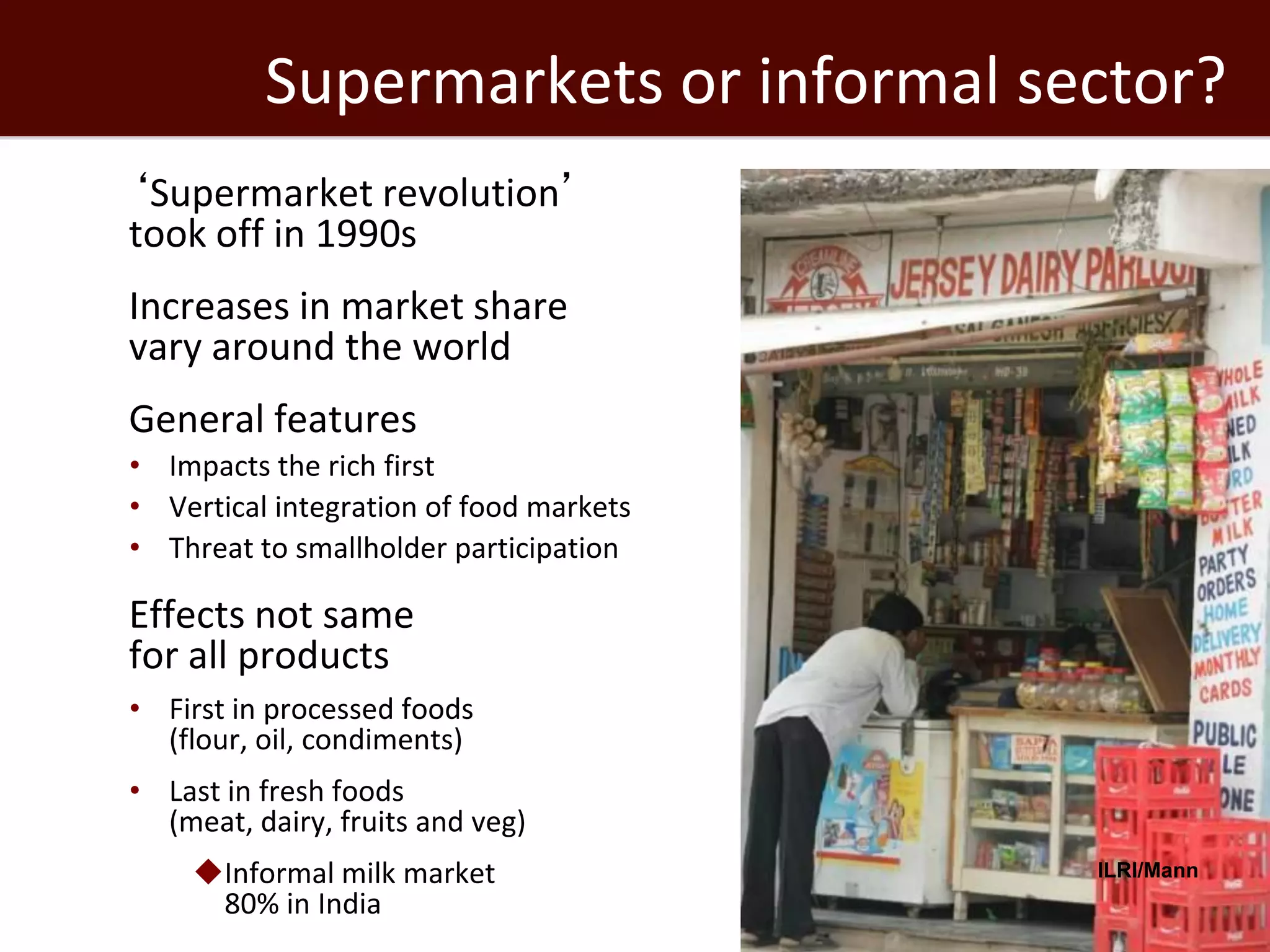 Supermarkets or informal sector?
 ‘Supermarket revolution’
  took off in 1990s
 Increases in market share
  vary around the world
 General features
   • Impacts the rich first
   • Vertical integration of food markets
   • Threat to smallholder participation

 Effects not same
  for all products
   • First in processed foods
     (flour, oil, condiments)
   • Last in fresh foods
     (meat, dairy, fruits and veg)
       Informal milk market                ILRI/Mann
        80% in India
 