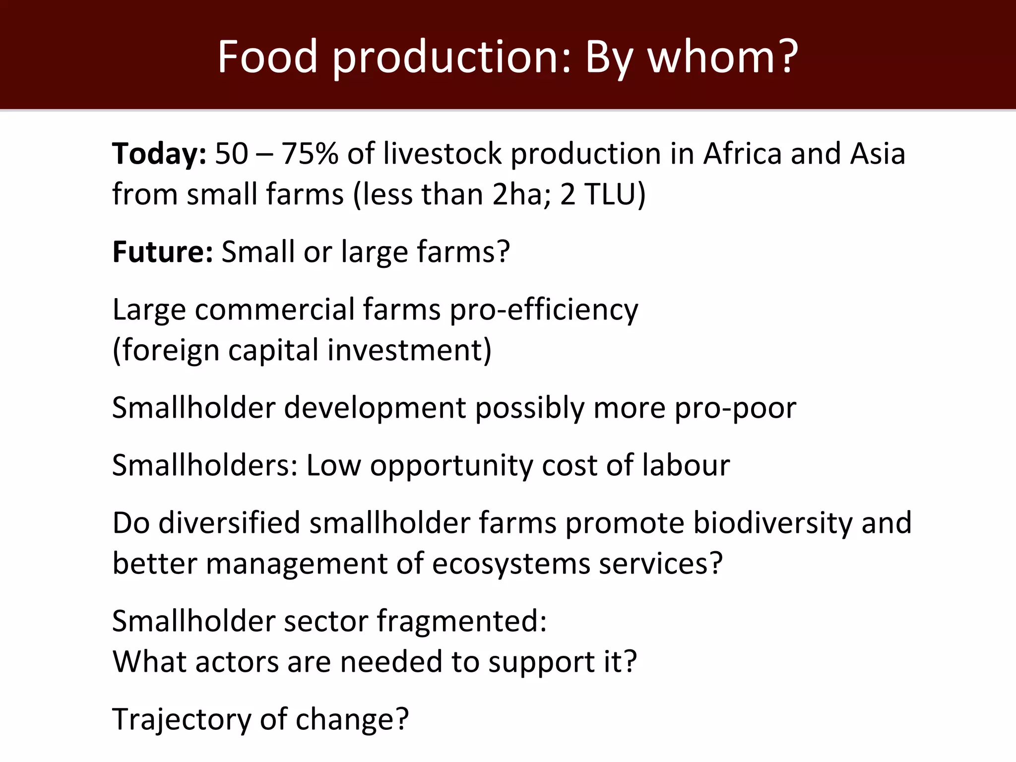 Food production: By whom?
 Today: 50 – 75% of livestock production in Africa and Asia
  from small farms (less than 2ha; 2 TLU)
 Future: Small or large farms?
 Large commercial farms pro-efficiency
  (foreign capital investment)
 Smallholder development possibly more pro-poor
 Smallholders: Low opportunity cost of labour
 Do diversified smallholder farms promote biodiversity and
  better management of ecosystems services?
 Smallholder sector fragmented:
  What actors are needed to support it?
 Trajectory of change?
 