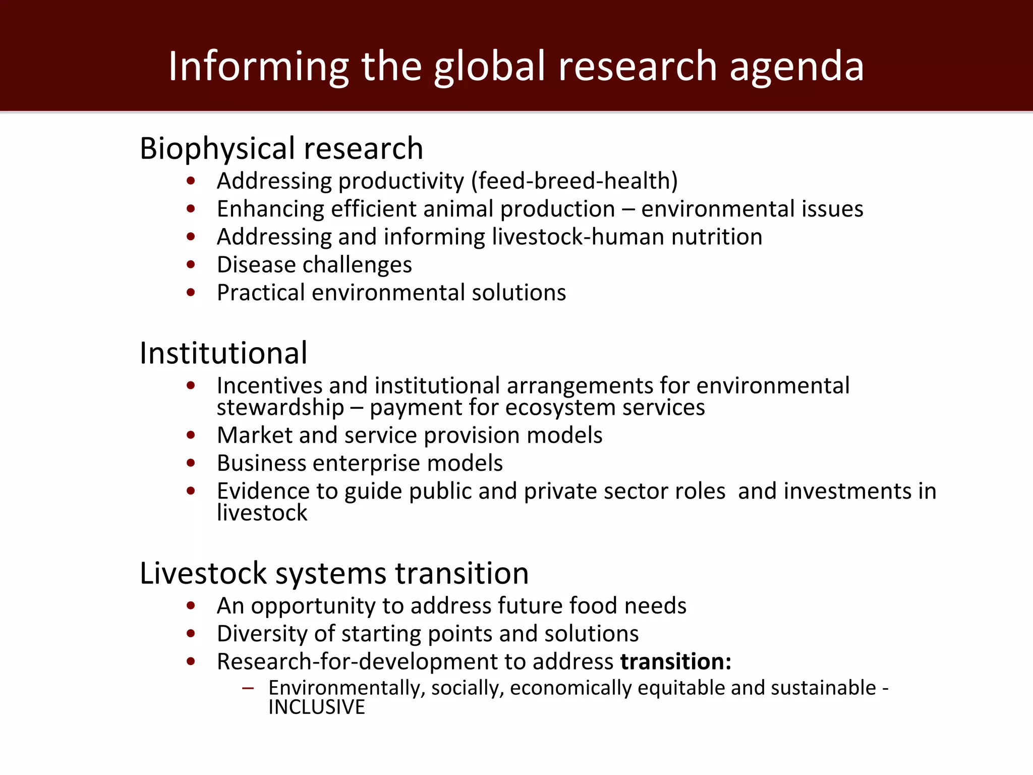 Informing the global research agenda
Biophysical research
   •   Addressing productivity (feed-breed-health)
   •   Enhancing efficient animal production – environmental issues
   •   Addressing and informing livestock-human nutrition
   •   Disease challenges
   •   Practical environmental solutions

Institutional
   • Incentives and institutional arrangements for environmental
     stewardship – payment for ecosystem services
   • Market and service provision models
   • Business enterprise models
   • Evidence to guide public and private sector roles and investments in
     livestock

Livestock systems transition
   • An opportunity to address future food needs
   • Diversity of starting points and solutions
   • Research-for-development to address transition:
         – Environmentally, socially, economically equitable and sustainable -
           INCLUSIVE
 