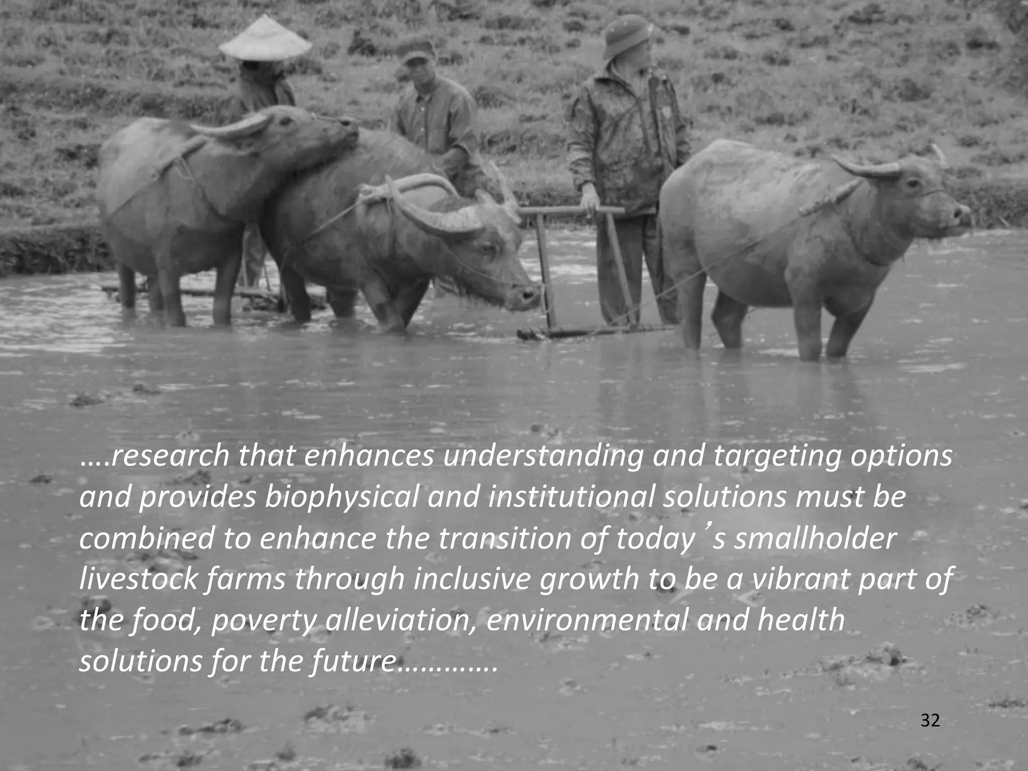 ….research that enhances understanding and targeting options
and provides biophysical and institutional solutions must be
combined to enhance the transition of today’s smallholder
livestock farms through inclusive growth to be a vibrant part of
the food, poverty alleviation, environmental and health
solutions for the future………….
                                                             32
 