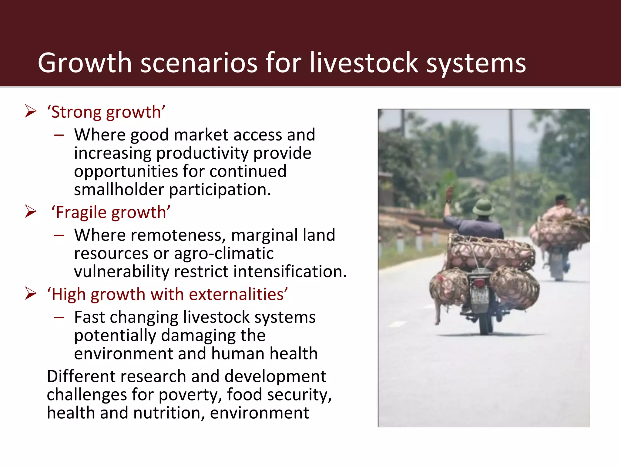 Growth scenarios for livestock systems
 ‘Strong growth’
   – Where good market access and
      increasing productivity provide
      opportunities for continued
      smallholder participation.
 ‘Fragile growth’
   – Where remoteness, marginal land
      resources or agro-climatic
      vulnerability restrict intensification.
 ‘High growth with externalities’
   – Fast changing livestock systems
      potentially damaging the
      environment and human health
 Different research and development
  challenges for poverty, food security,
  health and nutrition, environment
 