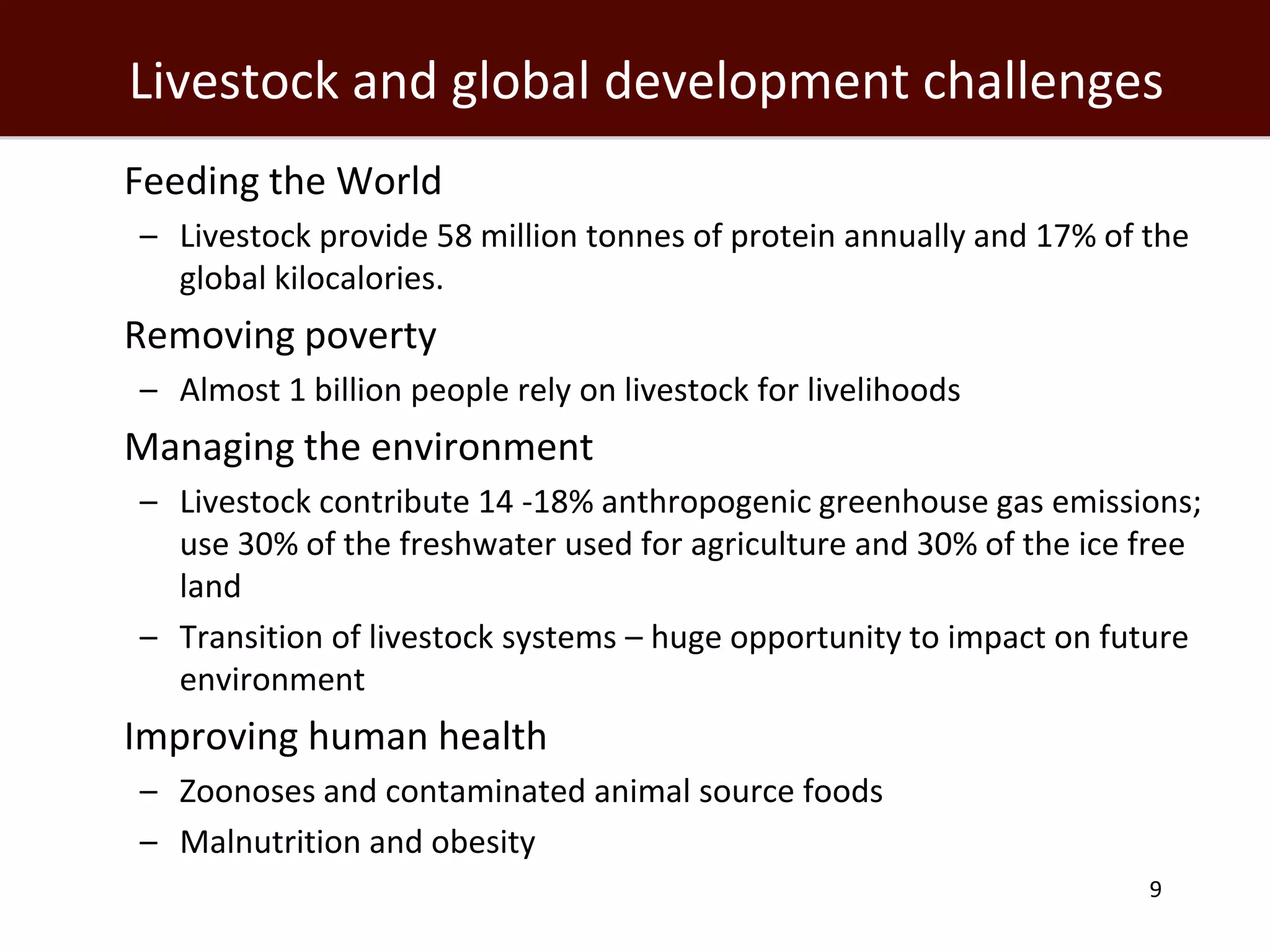 Livestock and global development challenges
 Feeding the World
   – Livestock provide 58 million tonnes of protein annually and 17% of the
     global kilocalories.
 Removing poverty
   – Almost 1 billion people rely on livestock for livelihoods
 Managing the environment
   – Livestock contribute 14 -18% anthropogenic greenhouse gas emissions;
     use 30% of the freshwater used for agriculture and 30% of the ice free
     land
   – Transition of livestock systems – huge opportunity to impact on future
     environment
 Improving human health
   – Zoonoses and contaminated animal source foods
   – Malnutrition and obesity
                                                                        9
 