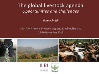 The global livestock agenda
 Opportunities and challenges

                   Jimmy Smith

15th AAAP Animal Science Congress, Bangkok,Thailand
              26-30 November 2012
 