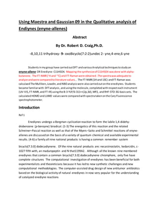 Using Maestro and Gaussian 09 in the Qualitative analysis of
Endiynes (enyne-allenes)
Abstract
By Dr. Robert D. Craig,Ph.D.
-8,10,11 trihydroxy- 9- oxoBicyclo(7:2:2)undec 2- yne,4-ene,6-yne
Studentsinmygroup have carriedoutDFT andvariousAnalytical techniquestostudyan
enyne-allene OR Enediyne- C11H5O4. Mapping the synthesizeof C11H5O4 wasdone withalpha-
butanone. The FT-NMR(1
H and 13
C) and FT-Ramanwere obtained.The spectrawasadequate to
analyze andwere comparedtoliterature values.. The FT-NMR(1H and 13C) andFT-Raman was
calculaedThe Mulliken,Lowdin,andNBOanalysiswere alsocarriedoutonthe enediynes. Students
became familiarwith DFTanalysis,andusingthe molecule,completedwithrespecteachinstrument
(UV-VIS, FT-NMR,andFT-IR) usingthe B-3-YLP/6-311++(2p,3d),MP2, and RHF-STO-3G-basissets. The
calculatedHOMO andLUMO valueswere comparedwithspectratakenonthe CaryFluorescence
spectrophotometer.
Introduction
Ref 1
Enediynes undergo a Bergman cyclization reaction to form the labile 1,4-didehy-
drobenzene (p-benzyne) biradical. (1-3) The energetics of this reaction and the related
Schreiner–Pascal reaction as well as that of the Myers–Saito and Schmittel reactions of enyne-
allenes are discussed on the basis of a variety of quantum chemical and available experimental
results. (4-6) a family all nine national products is having a common remember system
bicyclo[7.3.0] dodecadiynene. Of the nine natural products are: necarzinostatin, kedarcidin, c-
1027 fifth with, an maduropeptin and N that1199A2. Although all the known nine membered
enediynes that contain a common bicyclo[7.3.0] dodecadiynene chromphore, only five have
complete structures The computational investigation of enediynes has been beneficial for both
experimentalists and theoreticians because it has led to new synthetic challenges and new
computational methodologies. The computer-assisted drug design of new antitumor antibiotics
based on the biological activity of natural enediynes in now very popular for the understanding
of catalyzed enediyne reactions
 