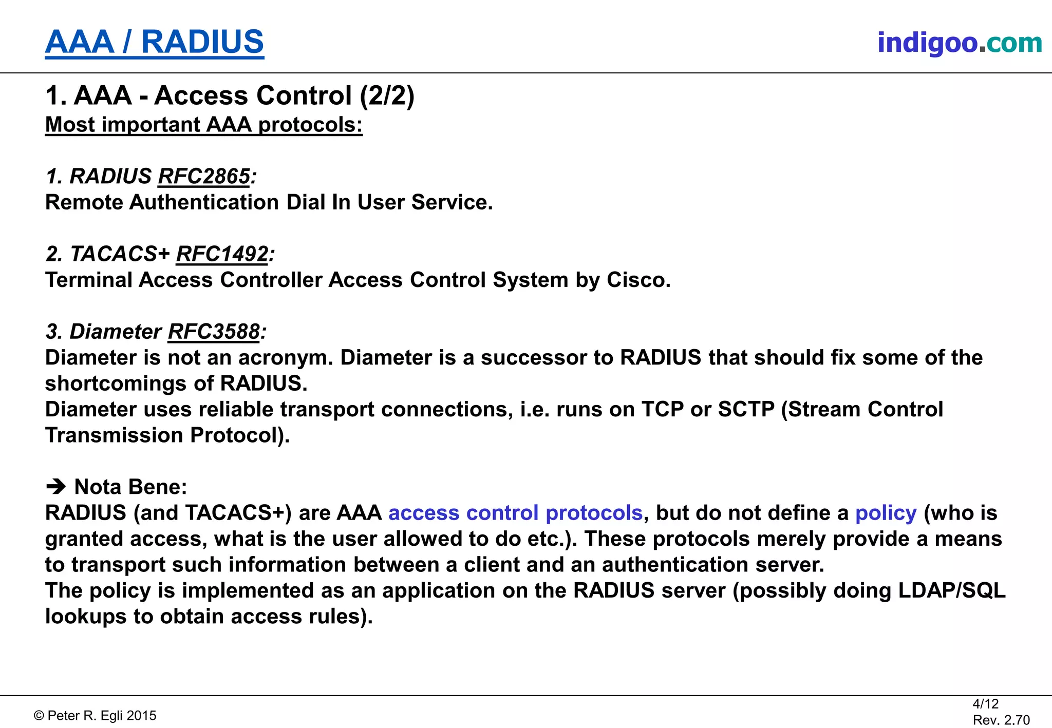 © Peter R. Egli 2015
4/12
Rev. 2.70
AAA / RADIUS indigoo.com
1. AAA - Access Control (2/2)
Most important AAA protocols:
1. RADIUS RFC2865:
Remote Authentication Dial In User Service.
2. TACACS+ RFC1492:
Terminal Access Controller Access Control System by Cisco.
3. Diameter RFC3588:
Diameter is not an acronym. Diameter is a successor to RADIUS that should fix some of the
shortcomings of RADIUS.
Diameter uses reliable transport connections, i.e. runs on TCP or SCTP (Stream Control
Transmission Protocol).
 Nota Bene:
RADIUS (and TACACS+) are AAA access control protocols, but do not define a policy (who is
granted access, what is the user allowed to do etc.). These protocols merely provide a means
to transport such information between a client and an authentication server.
The policy is implemented as an application on the RADIUS server (possibly doing LDAP/SQL
lookups to obtain access rules).
 