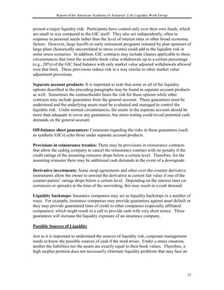 Report of the American Academy of Actuaries’ Life Liquidity Work Group


present a major liquidity risk. Participants have control only over their own funds, which
are small in size compared to the GIC itself. They also act independently, often in
response to personal needs rather than the level of interest rates or other broad economic
factors. However, large layoffs or early retirement programs initiated by plan sponsors of
large plans (historically uncorrelated to stress events) could add to the liquidity risk in
some stress scenarios. In addition, GIC contracts may include clauses applicable to these
circumstances that limit the available book value withdrawals up to a certain percentage
(e.g., 20%) of the GIC fund balance with only market value adjusted withdrawals allowed
over that limit. These provisions reduce risk in a way similar to other market value
adjustment provisions.

Separate account products: It is important to note that some or all of the liquidity
options described in the preceding paragraphs may be found in separate account products
as well. Sometimes the contractholder bears the risk for these options while other
contracts may include guarantees from the general account. These guarantees must be
understood and the underlying assets must be evaluated and managed to control the
liquidity risk. Under normal circumstances, the assets in the separate account should be
more than adequate to cover any guarantees, but stress testing could reveal potential cash
demands on the general account.

Off-balance sheet guarantees: Comments regarding the risks in these guarantees (such
as synthetic GICs) echo those under separate account products.

Provisions in reinsurance treaties: There may be provisions in reinsurance contracts
that allow the ceding company to cancel the reinsurance contract with no penalty if the
credit ratings of the assuming reinsurer drops below a certain level. Therefore, for the
assuming reinsurer there may be additional cash demands in the event of a downgrade.

Derivative investments: Some swap agreements and other over-the-counter derivative
instruments allow the owner to unwind the derivative at current fair value if one of the
counter-parties’ ratings drops below a certain level. Depending on the interest rates (or
currencies or spreads) at the time of the unwinding, this may result in a cash demand.

Liquidity backstops: Insurance companies may act as liquidity backstops in a number of
ways. For example, insurance companies may provide guarantees against asset default or
they may provide guaranteed lines of credit to other companies (especially affiliated
companies), which might result in a call to provide cash with very short notice. These
guarantees will increase the liquidity exposure of an insurance company.

Possible Sources of Liquidity

Just as it is important to understand the sources of liquidity risk, corporate management
needs to know the possible sources of cash if the need arises. Under a stress situation,
neither the liabilities nor the assets are exactly equal to their book values. Therefore, a
high surplus position does not necessarily eliminate liquidity problems that may face an




                                                                                              12
 