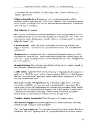 Report of the American Academy of Actuaries’ Life Liquidity Work Group


to ensure that the loans would be available during a stress scenario with little or no
negative repercussions.

Selling additional business: If a company is in a severe stress situation, selling
additional business is probably not a viable option. However, if the company needs cash
in less stressful circumstances but does not want to sell assets or to borrow, an additional
sales push may be considered.

Risk Reduction Techniques

Once liquidity risk has been adequately assessed at all levels, management may decide to
take appropriate steps toward minimizing its exposure to liquidity risk. This section lists
some possible actions that a company can take while it is operating normally in order to
reduce the liquidity risk.

Cash flow match: Ladder asset maturities to closely match liability maturities and
expected payments. This increases the chances that there will be cash on hand to meet
cash demand.

Diversify assets: An asset portfolio that is well diversified from all perspectives is less
susceptible to a stress situation. Assets can be diversified by issuer, industry, region and
asset class (e.g., having a large amount of real estate exposure can cause a lot of problems
in a stress scenario).

Diversify liabilities: Diversification on the liability side by market, product, channel, etc.
can also reduce exposure to liquidity risk.

Ladder liability maturities: With liabilities maturing at staggered dates, the company is
not forced to “flood” the market with new sales to maintain the level of in-force business.
During a “run-on-the-bank,” a company may be unable to issue new contracts or, if they
can, only on unfavorable terms.

Back surplus/capital with liquid assets: Set aside capital/surplus backed with liquid
assets to be available for extreme events such as a stress liquidity risk scenario. These
assets would cover the difference between the stress scenario asset value and the liability
value realizable over an intermediate term period such as three months. However, there is
a price tag involved in back surplus (e.g., when investing in treasuries, you get less
return). Reserves generally do not cover this extreme, tail type, event.

Establish a durable line of credit: This is discussed in the previous section.

Issue commercial paper: Under normal operations, a company can access short-term
markets through issuance of commercial paper.

Use repurchase agreements : Use repurchase agreements (repos) to mitigate short-term
cash needs. The use of repos may allow the company to hold onto liquid assets that are



                                                                                            14
 