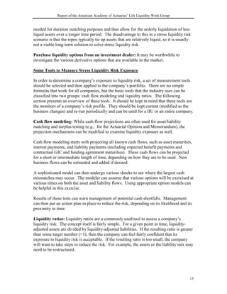 Report of the American Academy of Actuaries’ Life Liquidity Work Group


needed for duration matching purposes and thus allow for the orderly liquidation of less
liquid assets over a longer time period. The disadvantage to this in a stress liquidity risk
scenario is that the repos typically tie up assets that are relatively liquid, so it is usually
not a viable long-term solution to solve stress liquidity risk.

Purchase liquidity options from an investment dealer: It may be worthwhile to
investigate the various derivative options that are available in the market.

Some Tools to Measure Stress Liquidity Risk Exposure

In order to determine a company’s exposure to liquidity risk, a set of measurement tools
should be selected and then applied to the company’s portfolio. There are no simple
formulas that work for all companies, but the basic tools that the industry uses can be
classified into two groups: cash flow modeling and liquidity ratios. The following
section presents an overview of these tools. It should be kept in mind that these tools are
the monitors of a company’s risk profile. They should be kept current (modified as the
business changes) and re-run periodically and can be used for a BU or an entire company.

Cash flow modeling: While cash flow projections are often used for asset/liability
matching and surplus testing (e.g., for the Actuarial Opinion and Memorandum), the
projection mechanisms can be modified to examine liquidity exposure as well.

Cash flow modeling starts with projecting all known cash flows, such as asset maturities,
interest payments, and liability payments (including expected benefit payments and
contractual GIC and funding agreement maturities). These cash flows can be projected
for a short or intermediate length of time, depending on how they are to be used. New
business flows can be estimated and added if desired.

A sophisticated model can then undergo various shocks to see where the largest cash
mismatches may occur. The modeler can assume that various options will be exercised at
various times on both the asset and liability flows. Using appropriate option models can
be helpful in this exercise.

Results of these tests can warn management of potential cash shortfalls. Management
can then put an action plan in place to reduce the risk, depending on its likelihood and its
proximity in time.

Liquidity ratios: Liquidity ratios are a commonly used tool to assess a company’s
liquidity risk. The concept itself is fairly simple. For a given point in time, liquidity-
adjusted assets are divided by liquidity-adjusted liabilities. If the resulting ratio is greater
than some target number (>1), then the company can feel fairly confident that its
exposure to liquidity risk is acceptable. If the resulting ratio is too small, the company
will want to take steps to reduce the risk. For example, the assets or the liability mix may
need to be restructured.




                                                                                              15
 