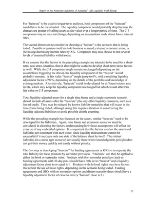 Report of the American Academy of Actuaries’ Life Liquidity Work Group




For “haircuts” to be used in longer-term analyses, both components of the “haircuts”
would have to be reevaluated. The liquidity component would probably drop because the
chances are greater of selling assets at fair value over a longer period of time. The C-3
component may or may not change, depending on assumptions made about future interest
rates.

The second dimension to consider in choosing a “haircut” is the scenario that is being
tested. Possible scenarios could include business as usual, extreme economic stress, or
increasing/decreasing interest rates by X%. Companies may also choose to test several
levels of assumed liability withdrawals.

If we assume that the factors in the preceding example are intended to be used for a short-
term, non-stress situation, then it also might be useful to develop short-term stress factors
as well. While the C-3 component might remain unchanged (depending on the
assumptions triggering the stress), the liquidity component of the “haircut” would
probably increase. A fair value “haircut” might jump to 6%, with a resulting liquidity
adjustment factor of 94%, depending on the details of the portfolio and knowledge of
existing markets. Alternatively, “haircuts” could be developed for different interest rate
levels, which may keep the liquidity component unchanged but which would affect the
fair value or C-3 component.

Total liquidity-adjusted assets for a single time frame and a single economic scenario
should include all assets after the “haircuts” plus any other liquidity resources, such as a
line of credit. They may be reduced by known liability maturities that will occur in the
time-frame being tested, although doing this requires attention in constructing the
liquidity-adjusted liabilities to avoid possible double counting.

While the preceding example has focussed on the assets, similar “haircuts” need to be
developed for the liabilities. Again, time frame and economic scenarios must be
considered in choosing the factors, understanding how those assumptions will affect the
exercise of any embedded options. It is important that the factors used on the assets and
liabilities are consistent with each other, since liquidity measurement cannot be
successful if it analyzes only one side of the balance sheet by itself. The riskiest
liabilities (in a stress type scenario) are usually those where knowledgeable policyholders
can get their money quickly and easily without penalty.

The first step in developing “haircuts” for funding agreements or GICs is to separate the
total liability for these products by surrender provision. “Haircuts” can then be applied to
either the book or surrender value. Products with few surrender penalties (such as
funding agreements with 30-day puts) should have little or no “haircut” and a liquidity
adjustment factor close to or equal to 1. Products with deferral rights may have factors
that reflect the use of those rights, depending on the scenario being tested. Funding
agreements and GICs with no surrender options and distant maturity dates should have a
liquidity adjustment factor of close to zero (a “haircut” close to 1).




                                                                                           17
 