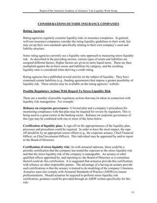 Report of the American Academy of Actuaries’ Life Liquidity Work Group




            CONSIDERATIONS OUTSIDE INSURANCE COMPANIES

Rating Agencies

Rating agencies regularly examine liquidity risks in insurance companies. In general,
well-run insurance companies consider the rating liquidity guidelines in their work, but
may set up their own standards specifically relating to their own company’s asset and
liability structure.

Some rating agencies currently use a liquidity ratio approach to measuring stress liquidity
risk. As described in the preceding section, various types of assets and liabilities are
assigned different factors. Higher factors are given to more liquid items. These are then
multiplied against the in-force assets and liabilities by category, and the resulting
liquidity ratio is considered when deriving a credit rating.

Rating agencies have published several articles on the subject of liquidity. They have
examined certain liabilities (e.g., funding agreements) that impose a greater possibility of
liquidity risk. These articles may be available on the rating agencies’ website.

Possible Regulatory Actions With Regard To Stress Liquidity Risk

There are a number of possible regulatory actions that may be taken in connection with
liquidity risk management. For example:

Reliance on corporate governance: A formal plan and a company’s procedures for
monitoring compliance with that plan may be required for review by regulators. This is
being used to a great extent in the banking sector. Reliance on corporate governance of
this type may be combined with one or more of the items below.

Certification of liquidity plan: A sign-off on the appropriateness of the liquidity plan,
processes and procedures could be required. In order to have the most impact, the sign-
off should be by an appropriate senior officer (e.g., the corporate actuary, Chief Financial
Officer, or Chief Investment Officer). This individual may be appointed by and/or report
to the Board of Directors.

Certification of stress liquidity risk: As with actuarial opinions, there could be a
periodic certification that the company has tested the exposure to the stress liquidity risk
and that the stress liquidity risk of the company is manageable. An actuary or other
qualified officer appointed by, and reporting to, the Board of Directors or a committee
thereof could do this certification. It is suggested that actuaries provide this certification,
with reliance on other responsible parties. The advantage of a having an actuary provide
such certifications is that the actuary is trained to do modeling of the company’s business.
Actuaries must also comply with Actuarial Standards of Practice (ASOPs) to ensure
professionalism. Should actuaries be required to perform stress liquidity risk
certification, guidance could be provided through an ASOP written specifically for this
role.


                                                                                            19
 