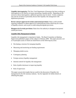 Report of the American Academy of Actuaries’ Life Liquidity Work Group




Liquidity interrogatories: The New York Department of Insurance has been working on
interrogatories to be filed by an insurer presenting a liquidity profile. Depending on the
answers to those interrogations, additional questions may be asked. Certain companies
may also be invited in to personally discuss their liquidity risk management with
department personnel.

Review and pre-approval of certain contractual provisions: States could consider
requiring companies to obtain approval of contractual provisions which may be a cause
of liquidity concern, such as put or credit-rating downgrade provisions.

Disapproval of certain provisions: States have the authority to disapprove/not permit
certain provisions..

Liquidity Risk Management In Banks

Liquidity risk management is important to banks. The Basel Committee on Banking
Supervision published a paper on this subject in February 2000. This paper presents a set
of 14 principles (some of which are listed below) in the following key areas:

•   Developing a structure for managing liquidity

•   Measuring and monitoring net funding requirements

•   Managing market access

•   Contingency planning

•   Foreign currency liquidity management

•   Internal controls for liquidity risk management

•   Role of public disclosure in improving liquidity

•   Role of supervisors

This paper can provide insights that are useful to the discussion of liquidity risk
management by the life insurance industry. See the Appendix for further details on
obtaining this paper.




                                                                                        20
 