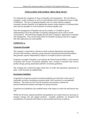 Report of the American Academy of Actuaries’ Life Liquidity Work Group


                CONCLUSION AND SAMPLE “BEST PRACTICES”


It is important for companies to focus on liquidity risk management. The risk affects a
company’s credit worthiness as well as its total balance sheet composition (assets in light
of liabilities). The key to managing liquidity risk is to ensure that the company
constantly monitors liquidity in an appropriate manner, keeps channels of communication
open and acts promptly to avoid situations of extreme liquidity risk.

Since the management of liquidity risk can be complex, it is helpful to get an
understanding of how the principles of liquidity management can be used in actual
circumstances. The following examples provide three companies’ approaches to liquidity
risk management. They are provided solely for illustrative purposes and not to suggest
that other approaches are unacceptable.

COMPANY A:

Corporate Oversight

The company’s organization is based on small corporate departments and operating
divisions (life insurance, annuities, group insurance and pension/institutional products)
that generally operate independently subject to oversight of policies and results.

Corporate oversight of liquidity is provided by the Chief Financial Officer, an Investment
Committee that reviews investment guidelines and a Finance Committee that reviews
product design, pricing and product portfolio investment guidelines.

The company has commercial paper, bank lines of credit and repurchase agreements in
place. Cash forecasts are updated daily.

Investment Guidelines

Corporate-level general account investment guidelines provide limits on the ratio of
marketable securities (including investment grade 144A securities) to surrenderable
liabilities. The limits are lower for life insurance and annuities, medium for
pension/institutional products and higher for group insurance.

Corporate-level guidelines also establish limits with respect to credit risk and interest rate
risk.

Within the divisions, separate portfolios and guidelines are created whenever necessary to
properly manage risk and support products. Liquidity guidelines are designed with
consideration of expected client behavior and surrender provisions in policies.




                                                                                            21
 