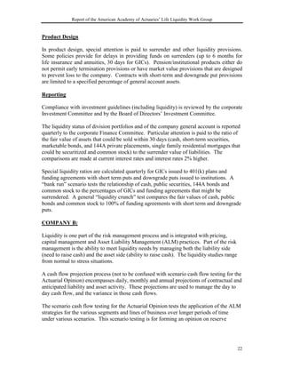 Report of the American Academy of Actuaries’ Life Liquidity Work Group


Product Design

In product design, special attention is paid to surrender and other liquidity provisions.
Some policies provide for delays in providing funds on surrenders (up to 6 months for
life insurance and annuities, 30 days for GICs). Pension/institutional products either do
not permit early termination provisions or have market value provisions that are designed
to prevent loss to the company. Contracts with short-term and downgrade put provisions
are limited to a specified percentage of general account assets.

Reporting

Compliance with investment guidelines (including liquidity) is reviewed by the corporate
Investment Committee and by the Board of Directors’ Investment Committee.

The liquidity status of division portfolios and of the company general account is reported
quarterly to the corporate Finance Committee. Particular attention is paid to the ratio of
the fair value of assets that could be sold within 30 days (cash, short-term securities,
marketable bonds, and 144A private placements, single family residential mortgages that
could be securitized and common stock) to the surrender value of liabilities. The
comparisons are made at current interest rates and interest rates 2% higher.

Special liquidity ratios are calculated quarterly for GICs issued to 401(k) plans and
funding agreements with short term puts and downgrade puts issued to institutions. A
“bank run” scenario tests the relationship of cash, public securities, 144A bonds and
common stock to the percentages of GICs and funding agreements that might be
surrendered. A general “liquidity crunch” test compares the fair values of cash, public
bonds and common stock to 100% of funding agreements with short term and downgrade
puts.

COMPANY B:

Liquidity is one part of the risk management process and is integrated with pricing,
capital management and Asset Liability Management (ALM) practices. Part of the risk
management is the ability to meet liquidity needs by managing both the liability side
(need to raise cash) and the asset side (ability to raise cash). The liquidity studies range
from normal to stress situations.

A cash flow projection process (not to be confused with scenario cash flow testing for the
Actuarial Opinion) encompasses daily, monthly and annual projections of contractual and
anticipated liability and asset activity. These projections are used to manage the day to
day cash flow, and the variance in those cash flows.

The scenario cash flow testing for the Actuarial Opinion tests the application of the ALM
strategies for the various segments and lines of business over longer periods of time
under various scenarios. This scenario testing is for forming an opinion on reserve




                                                                                               22
 