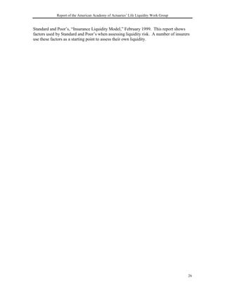 Report of the American Academy of Actuaries’ Life Liquidity Work Group


Standard and Poor’s, “Insurance Liquidity Model,” February 1999. This report shows
factors used by Standard and Poor’s when assessing liquidity risk. A number of insurers
use these factors as a starting point to assess their own liquidity.




                                                                                      26
 