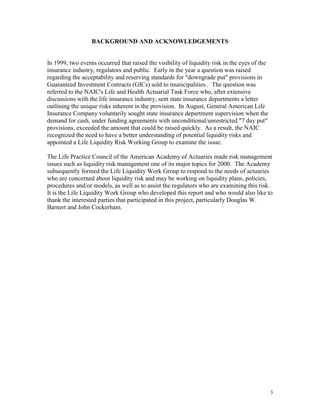 BACKGROUND AND ACKNOWLEDGEMENTS


In 1999, two events occurred that raised the visibility of liquidity risk in the eyes of the
insurance industry, regulators and public. Early in the year a question was raised
regarding the acceptability and reserving standards for "downgrade put" provisions in
Guaranteed Investment Contracts (GICs) sold to municipalities . The question was
referred to the NAIC's Life and Health Actuarial Task Force who, after extensive
discussions with the life insurance industry, sent state insurance departments a letter
outlining the unique risks inherent in the provision. In August, General American Life
Insurance Company voluntarily sought state insurance department supervision when the
demand for cash, under funding agreements with unconditional/unrestricted "7 day put"
provisions, exceeded the amount that could be raised quickly. As a result, the NAIC
recognized the need to have a better understanding of potential liquidity risks and
appointed a Life Liquidity Risk Working Group to examine the issue.

The Life Practice Council of the American Academy of Actuaries made risk management
issues such as liquidity risk management one of its major topics for 2000. The Academy
subsequently formed the Life Liquidity Work Group to respond to the needs of actuaries
who are concerned about liquidity risk and may be working on liquidity plans, policies,
procedures and/or models, as well as to assist the regulators who are examining this risk.
It is the Life Liquidity Work Group who developed this report and who would also like to
thank the interested parties that participated in this project, particularly Douglas W.
Barnert and John Cockerham.




                                                                                               3
 
