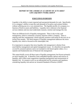 Report of the American Academy of Actuaries’ Life Liquidity Work Group


          REPORT OF THE AMERICAN ACADEMY OF ACTUARIES’
                    LIFE LIQUIDITY WORK GROUP


                               EXECUTIVE OVERVIEW

Liquidity is the ability to meet expected and unexpected demands for cash. Specifically,
it is a company’s ability to meet the cash demands of its policy and contract holders
without suffering any (or a very minimal) loss. The liquidity profile of a company is a
function of both its assets and liabilities. Liquidity risk is inherent in the financial
services industry and one must understand, measure, monitor and manage this risk.

There are different levels of liquidity management. There is day-to-day cash
management, which is commonly a treasury function within a company. There is
ongoing cash flow management, which typically monitors cash needs for the next six to
twenty-four months. The third category of liquidity management addresses the stress
liquidity risk, which is focused on the catastrophic risk.

It is important to recognize that stress liquidity risk management is distinct from
asset/liability management and capital management issues. It is therefore not generally
covered by actuarial opinions and is not included in risk based capital; rather, it is a
separate and fundamental area of financial risk management.

This report briefly covers all three types of liquidity management, but focuses primarily
on stress liquidity risk. It identifies some embedded liquidity options and sources of
liquidity, and it offers some suggestions regarding management and measurement of
liquidity risk. It is meant to serve as an educational tool for actuaries and regulators
considering liquidity risk and not an Actuarial Standard of Practice (ASOP).




                                                                                            4
 