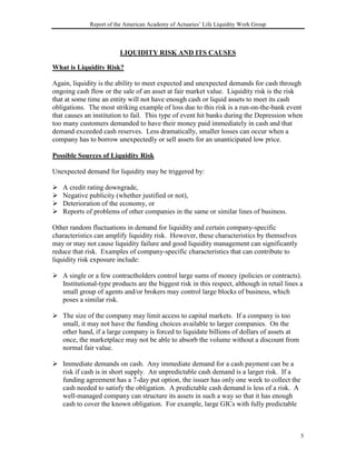Report of the American Academy of Actuaries’ Life Liquidity Work Group



                         LIQUIDITY RISK AND ITS CAUSES

What is Liquidity Risk?

Again, liquidity is the ability to meet expected and unexpected demands for cash through
ongoing cash flow or the sale of an asset at fair market value. Liquidity risk is the risk
that at some time an entity will not have enough cash or liquid assets to meet its cash
obligations. The most striking example of loss due to this risk is a run-on-the-bank event
that causes an institution to fail. This type of event hit banks during the Depression when
too many customers demanded to have their money paid immediately in cash and that
demand exceeded cash reserves. Less dramatically, smaller losses can occur when a
company has to borrow unexpectedly or sell assets for an unanticipated low price.

Possible Sources of Liquidity Risk

Unexpected demand for liquidity may be triggered by:

!   A credit rating downgrade,
!   Negative publicity (whether justified or not),
!   Deterioration of the economy, or
!   Reports of problems of other companies in the same or similar lines of business.

Other random fluctuations in demand for liquidity and certain company-specific
characteristics can amplify liquidity risk. However, these characteristics by themselves
may or may not cause liquidity failure and good liquidity management can significantly
reduce that risk. Examples of company-specific characteristics that can contribute to
liquidity risk exposure include:

! A single or a few contractholders control large sums of money (policies or contracts).
  Institutional-type products are the biggest risk in this respect, although in retail lines a
  small group of agents and/or brokers may control large blocks of business, which
  poses a similar risk.

! The size of the company may limit access to capital markets. If a company is too
  small, it may not have the funding choices available to larger companies. On the
  other hand, if a large company is forced to liquidate billions of dollars of assets at
  once, the marketplace may not be able to absorb the volume without a discount from
  normal fair value.

! Immediate demands on cash. Any immediate demand for a cash payment can be a
  risk if cash is in short supply. An unpredictable cash demand is a larger risk. If a
  funding agreement has a 7-day put option, the issuer has only one week to collect the
  cash needed to satisfy the obligation. A predictable cash demand is less of a risk. A
  well-managed company can structure its assets in such a way so that it has enough
  cash to cover the known obligation. For example, large GICs with fully predictable



                                                                                             5
 