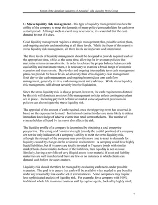 Report of the American Academy of Actuaries’ Life Liquidity Work Group




C. Stress liquidity risk management – this type of liquidity management involves the
ability of the company to meet the demands of many policy/contractholders for cash over
a short period. Although such an event may never occur, it is essential that the cash
demand be met if it does.

Good liquidity management requires a strategic management plan, possible action plans,
and ongoing analysis and monitoring at all three levels. While the focus of this report is
stress liquidity risk management, all three levels are important and interrelated.

The three levels of liquidity management should be designed to provide required cash at
the appropriate time, while, at the same time, allowing for investment policies that
maximize returns on investments. In order to achieve the proper balance between cash
availability and maximum return, it is necessary to examine a broad range of economic
scenarios and stress events. Day-to-day and ongoing intermediate term cash management
plans can provide for lower levels of adversity than stress liquidity cash management.
Both day-to-day cash management and ongoing/intermediate term cash flow
management, generally involve cash management and cash lines. While stress liquidity
risk management, will almost certainly involve liquidation.

Since the stress liquidity risk is always present, however, the cash requirements dictated
by this risk will dominate asset portfolio management policies unless contingency plans
are in place.. Including payment deferral or market value adjustment provisions in
policies can also mitigate the stress liquidity risk.

The appraisal of the amount of cash required, once the triggering event has occurred, is
based on the exposure to demand. Institutional contractholders are more likely to obtain
immediate knowledge of adverse events than retail contractholders. The number of
contractholders affected by the event also affects the risk.

The liquidity profile of a company is determined by obtaining a total enterprise
perspective. The rating and financial strength (mainly the capital position) of a company
are not the only indicators of a company’s ability to meet the stress liquidity risk,
although the strength of the company may provide more time to react to demands for
liquidity caused by changes in the economic environment. A company could have highly
liquid liabilities, but if its assets are totally invested in Treasury bonds with similar
market/book characteristics to those of the liabilities, then liquidity is not an issue.
Similarly, having a portfolio of very illiquid assets is not material if asset and liability
maturities are well matched and there are few or no instances in which clients can
demand cash before the assets mature.

Liquidity risk should therefore be managed by evaluating cash needs under possible
scenarios. The goal is to ensure that cash will be available when needed to pay benefits
under any reasonably foreseeable set of circumstances. Some companies may require
less sophisticated analysis of liquidity risk. For example, for a company with 100%
traditional whole life insurance business sold by captive agents, backed by highly rated,



                                                                                             7
 