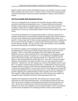 Report of the American Academy of Actuaries’ Life Liquidity Work Group


publicly traded corporate bonds with laddered maturities, the liquidity risk may be small.
Other companies may need to look at a variety of stress scenarios and company specific
situations and determine what assets could be liquidated in a timely, and cost effective,
manner.

The Stress Liquidity Risk Management Process

The keys to managing the stress liquidity risk are product design, portfolio strategy,
systematic monitoring, and preparedness to act. Communication and coordination
through a strong corporate oversight function are vital in a multi-line environment. It is
essential to monitor the asset/liability liquidity risk continuously and to have the
mechanisms for action (e.g., deferral rights) aligned closely with the liquidity needs time
frames.

To minimize the likelihood of exercising deferral rights or selling less liquid assets, a
company should match its asset portfolio management strategy with its product features.
First, this means identifying and understanding the embedded liquidity options in its
portfolio. Second, steps must be taken to acquire appropriate investments, set appropriate
limits on the risk that the company is willing to take and develop the means to manage
the risk whenever possible. The next sections of this report describe various embedded
options and some possible risk reduction techniques.

For multi-line companies with segregated asset portfolios, there are merits to examining
the liquidity risk of each business unit (BU) before analyzing the results for the total
company. While it is the profile and strength of the total company that matters,
difficulties can occur when a particular BU is overly aggressive in managing its assets
without appropriate attention to liquidity risk or to the additional embedded liquidity
options that it may be selling. By evaluating each BU on a “stand alone” basis, it is
easier to isolate potential problems before they occur. If one BU is issuing very liquid
liabilities, the corporation may require that BU to invest in more liquid assets than is
traditional. Alternatively, once the company has is aware of the liquidity needs for each
BU, it can identify synergies between product lines. Complementary businesses can be
managed together to increase yields while still managing liquidity risk. For the BU that
is issuing very liquid liabilities, it may be able to invest in less liquid assets if another BU
with less liquid liabilities invests in more liquid assets to ensure that the combined asset
portfolio supporting the combined liabilities reflects liquidity needs of the enterprise.
The company’s understanding of the liquidity risk in all its business lines enables it to
manage the whole corporation effectively within agreed upon risk levels.

Liquidity risk management at both the BU and corporate levels requires regular
monitoring of current and projected positions. Several different analytical tools exist
which can assist the company in locating potential problems before they become real
ones. These tools are described later in this document and are not intended to be an
exhaustive list, since some companies may issue special products or have an investment
style that merits development of a monitoring tool that is unique to that institution.




                                                                                               8
 