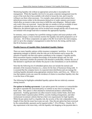 Report of the American Academy of Actuaries’ Life Liquidity Work Group


Monitoring liquidity risk without an appropriate action plan is incomplete risk
management. When the liquidity risk level is too great, corporate management must be
aware of the tools that it has available with which to lessen the risk, and it must be
willing to use them when necessary. For example, many policies and contracts have
deferral provisions (either in the documents themselves or under statutory provisions)
which allow an insurer to take extra time to fulfill the cash obligation. Deferral rights
only work if they are exercised. Assets that take six months to sell are available to meet
cash needs six months from now only if the sales process is initiated promptly.
Otherwise, the deferral rights may not be invoked soon enough and the sale of assets may
not initiated with enough lead-time to maintain the appropriate liquidity.

In summary, once a company has a portfolio strategy in place and issues products with
appropriate designs, it must routinely monitor the liquidity risk and be prepared to act if
necessary. All of these components can apply to the BU level and to the total company,
and it is up to the company’s management to select the level, the timing, and the tools
that fit its business model.

Possible Sources of Liquidity Risk: Embedded Liquidity Options

There are many liquidity options within insurance companies’ portfolios. It is up to the
appropriate manager to identify what the risks are in the business and to assess the
amount of liquidity risk that each option contributes to the company’s liquidity profile.
Risk assessment requires complete knowledge of all product designs and, for each
product, determines whether the potential cash demand is predictable, whether the size of
that demand is significant and whether the payout is due immediately or can be deferred.

Note that the following list of embedded options does not include the normal cash
demands of the insurance business (i.e., claims for the lines of businesses being sold). It
is assumed that the company knows its expected claim distribution and can manage the
resulting liquidity demands using appropriate retention limits, cash flows, etc. While it is
true that random events can cause the incidence of claims to exacerbate liquidity risk, that
is not the focus of this paper.

The following list highlights embedded liquidity options that are relatively common
among insurers:

Put options in funding agreements: A put option grants the customer or contractholder
the right to surrender the associated policy or contract at any time in exchange for its
book value. This option is often attached to institutional products called funding
agreements. Funding agreements are often issued to money market funds, short term
investment funds in pension plans (STIFs), security lending arrangements, and other
institutional investment vehicles that have their own requirements for high liquidity.
While the put option itself is a liquidity risk, the severity of the risk is dependent on the
length of time that the issuer has to pay out cash. Once the put option has been exercised
by the contractholder, payment can be required within 7, 30 or 90 days. Clearly, the 7-
day requirement is the most risky, with the liquidity risk dropping as the payment date is



                                                                                              9
 
