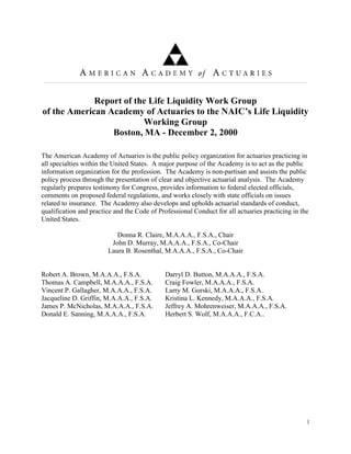 Report of the Life Liquidity Work Group
of the American Academy of Actuaries to the NAIC’s Life Liquidity
                         Working Group
                 Boston, MA - December 2, 2000

The American Academy of Actuaries is the public policy organization for actuaries practicing in
all specialties within the United States. A major purpose of the Academy is to act as the public
information organization for the profession. The Academy is non-partisan and assists the public
policy process through the presentation of clear and objective actuarial analysis. The Academy
regularly prepares testimony for Congress, provides information to federal elected officials,
comments on proposed federal regulations, and works closely with state officials on issues
related to insurance. The Academy also develops and upholds actuarial standards of conduct,
qualification and practice and the Code of Professional Conduct for all actuaries practicing in the
United States.

                           Donna R. Claire, M.A.A.A., F.S.A., Chair
                         John D. Murray, M.A.A.A., F.S.A., Co-Chair
                        Laura B. Rosenthal, M.A.A.A., F.S.A., Co-Chair


Robert A. Brown, M.A.A.A., F.S.A.            Darryl D. Button, M.A.A.A., F.S.A.
Thomas A. Campbell, M.A.A.A., F.S.A.         Craig Fowler, M.A.A.A., F.S.A.
Vincent P. Gallagher, M.A.A.A., F.S.A.       Larry M. Gorski, M.A.A.A., F.S.A.
Jacqueline D. Griffin, M.A.A.A., F.S.A.      Kristina L. Kennedy, M.A.A.A., F.S.A.
James P. McNicholas, M.A.A.A., F.S.A.        Jeffrey A. Mohrenweiser, M.A.A.A., F.S.A.
Donald E. Sanning, M.A.A.A., F.S.A.          Herbert S. Wolf, M.A.A.A., F.C.A..




                                                                                                  1
 