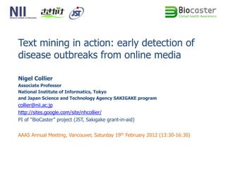 Text mining in action: early detection of
disease outbreaks from online media

Nigel Collier
Associate Professor
National Institute of Informatics, Tokyo
and Japan Science and Technology Agency SAKIGAKE program
collier@nii.ac.jp
http://sites.google.com/site/nhcollier/
PI of “BioCaster” project (JST, Sakigake grant-in-aid)


AAAS Annual Meeting, Vancouver, Saturday 19th February 2012 (13:30-16:30)
 