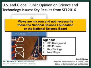 U.S. and Global Public Opinion on Science and
Technology Issues: Key Results from SEI 2016
John C. Besley
Associate Professor and Ellis N . Brandt Chair
College of Communication Arts and Sciences
Agenda:
1. SEI Background
2. SEI Process
3. Key Findings
4. Next Steps
Views are my own and not necessarily
those the National Science Foundation
or the National Science Board
 
