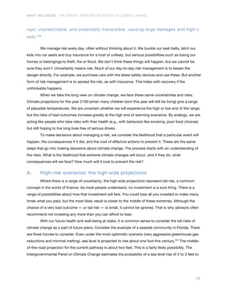 WHAT WE KNOW: THE REALITY, RISKS AND RESPONSE TO CLIMATE CHANGE
10
rupt, unpredictable, and potentially irreversible, causing large damages and high c
osts.xlviii
We manage risk every day, often without thinking about it. We buckle our seat belts, latch our
kids into car seats and buy insurance for a host of unlikely, but serious possibilities such as losing our
homes or belongings to theft, fire or flood. We don’t think these things will happen, but we cannot be
sure they won’t. Uncertainty means risk. Much of our day-to-day risk management is to lessen the
danger directly. For example, we purchase cars with the latest safety devices and use these. But another
form of risk management is to spread the risk, as with insurance. This helps with recovery if the
unthinkable happens.
When we take the long view on climate change, we face these same uncertainties and risks.
Climate projections for the year 2100 (when many children born this year will still be living) give a range
of plausible temperatures. We are uncertain whether we will experience the high or low end of the range,
but the risks of bad outcomes increase greatly at the high end of warming scenarios. By analogy, we are
acting like people who take risks with their health (e.g., with behaviors like smoking, poor food choices)
but still hoping to live long lives free of serious illness.
To make decisions about managing a risk, we consider the likelihood that a particular event will
happen, the consequences if it did, and the cost of effective actions to prevent it. These are the same
steps that go into making decisions about climate change. The process starts with an understanding of
the risks. What is the likelihood that extreme climate changes will occur, and if they do, what
consequences will we face? How much will it cost to prevent the risk?
A. High-risk scenarios: the high-side projections
Where there is a range of uncertainty, the high-side projections represent tail risk, a common
concept in the world of finance. As most people understand, no investment is a sure thing. There is a
range of possibilities about how that investment will fare. You could lose all you invested or make many
times what you paid, but the most likely result is closer to the middle of these extremes. Although the
chance of a very bad outcome — or tail risk — is small, it cannot be ignored. That is why advisors often
recommend not investing any more than you can afford to lose.
With our future health and well-being at stake, it is common sense to consider the tail risks of
climate change as a part of future plans. Consider the example of a seaside community in Florida. There
are three futures to consider. Even under the most optimistic scenario (very aggressive greenhouse gas
reductions and minimal melting), sea level is projected to rise about one foot this century.xlix
The middle-
of-the-road projection for the current pathway is about two feet. This is a fairly likely possibility. The
Intergovernmental Panel on Climate Change estimates the probability of a sea level rise of 2 to 3 feet to
 