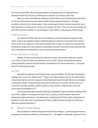 WHAT WE KNOW: THE REALITY, RISKS AND RESPONSE TO CLIMATE CHANGE
11
be more than about 60%.l
But the tail risk projection as forecast by the U.S. National Climate
Assessment sees the community contending with a sea level rise of close to seven feet.li
Below are some of the high-side projections and tail risks we incur by following the current path
for CO2 and other greenhouse gas emissions. Most of these projections derive from computer
simulations of Earth and its climate system. These models apply the best understanding science has to
offer about how our climate works and how it will change in the future. There are many such models and
all of them have been validated, to varying degrees, by their ability to replicate past climate changes.
Global Temperature
According to the IPCC, given the current pathway for carbon emissions the high-end of the
“likely” range for the expected increase in global temperature is about 8˚ F by the end of the century.lii
This is similar to the roughly 9° F warming that ended the last ice age. It is important to remember that
temperature change due to CO2 emissions is essentially irreversible for several hundred years since this
CO2 is removed from the atmosphere only very slowly by natural processes.liii
Floods, Heat Waves, and Drought
Globally, if human society follows the high-end scenario, extreme heat events that currently
occur only once every 20 years are projected to occur annually.liv
Global warming will also leads to
shifting precipitation patterns and concentration of precipitation into heavier downpours — critical risk
factors for flooding and drought.
Sea Level
Sea level rise projections over the next century vary considerably, with the high-end scenarios
yielding a rise of up to 6 or 7 feet by 2100. lv,lvi
About 7 to 8 million people in the U.S. live within 6 feet of
the local high tide line, and storm surge can extend flooding far beyond the high tide line, as witnessed
in Superstorm Sandy.lvii
Coastal flooding events that currently occur once every 100 years will occur
much more frequently, possibly as often as yearly for many locations, rendering many cities and
communities uninhabitable as is.lviii
Current greenhouse gas emissions would have considerable impact on sea level rise beyond the
year 2100. In addition to driving sea level rise in the 21st
century, current emissions might lead to
dramatically higher sea level rise in the distant future, possibly beyond 16 feet, which is higher than the
elevation of many major cities around the world. There is a slight risk that such large rise could occur
faster than expected (see below).lix
B. Abrupt climate change
Most projections of climate change presume that future changes — greenhouse gas emissions,
temperature increases and effects such as sea level rise — will happen incrementally. A given amount of
 