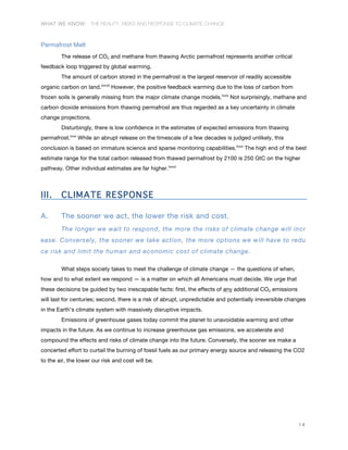 WHAT WE KNOW: THE REALITY, RISKS AND RESPONSE TO CLIMATE CHANGE
14
Permafrost Melt
The release of CO2 and methane from thawing Arctic permafrost represents another critical
feedback loop triggered by global warming.
The amount of carbon stored in the permafrost is the largest reservoir of readily accessible
organic carbon on land.lxxviii
However, the positive feedback warming due to the loss of carbon from
frozen soils is generally missing from the major climate change models.lxxix
Not surprisingly, methane and
carbon dioxide emissions from thawing permafrost are thus regarded as a key uncertainty in climate
change projections.
Disturbingly, there is low confidence in the estimates of expected emissions from thawing
permafrost.lxxx
While an abrupt release on the timescale of a few decades is judged unlikely, this
conclusion is based on immature science and sparse monitoring capabilities.lxxxi
The high end of the best
estimate range for the total carbon released from thawed permafrost by 2100 is 250 GtC on the higher
pathway. Other individual estimates are far higher.lxxxii
III. CLIMATE RESPONSE
A. The sooner we act, the lower the risk and cost.
The longer we wait to respond, the more the risks of climate change will incr
ease. Conversely, the sooner we take action, the more options we will have to redu
ce risk and limit the human and economic cost of climate change.	
  
What steps society takes to meet the challenge of climate change — the questions of when,
how and to what extent we respond — is a matter on which all Americans must decide. We urge that
these decisions be guided by two inescapable facts: first, the effects of any additional CO2 emissions
will last for centuries; second, there is a risk of abrupt, unpredictable and potentially irreversible changes
in the Earth’s climate system with massively disruptive impacts.
Emissions of greenhouse gases today commit the planet to unavoidable warming and other
impacts in the future. As we continue to increase greenhouse gas emissions, we accelerate and
compound the effects and risks of climate change into the future. Conversely, the sooner we make a
concerted effort to curtail the burning of fossil fuels as our primary energy source and releasing the CO2
to the air, the lower our risk and cost will be.
 