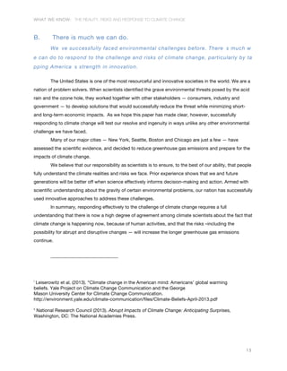 WHAT WE KNOW: THE REALITY, RISKS AND RESPONSE TO CLIMATE CHANGE
15
B. There is much we can do.
We ve successfully faced environmental challenges before. There s much w
e can do to respond to the challenge and risks of climate change, particularly by ta
pping America s strength in innovation.
The United States is one of the most resourceful and innovative societies in the world. We are a
nation of problem solvers. When scientists identified the grave environmental threats posed by the acid
rain and the ozone hole, they worked together with other stakeholders — consumers, industry and
government — to develop solutions that would successfully reduce the threat while minimizing short-
and long-term economic impacts. As we hope this paper has made clear, however, successfully
responding to climate change will test our resolve and ingenuity in ways unlike any other environmental
challenge we have faced.
Many of our major cities — New York, Seattle, Boston and Chicago are just a few — have
assessed the scientific evidence, and decided to reduce greenhouse gas emissions and prepare for the
impacts of climate change.
We believe that our responsibility as scientists is to ensure, to the best of our ability, that people
fully understand the climate realities and risks we face. Prior experience shows that we and future
generations will be better off when science effectively informs decision-making and action. Armed with
scientific understanding about the gravity of certain environmental problems, our nation has successfully
used innovative approaches to address these challenges.
In summary, responding effectively to the challenge of climate change requires a full
understanding that there is now a high degree of agreement among climate scientists about the fact that
climate change is happening now, because of human activities, and that the risks –including the
possibility for abrupt and disruptive changes — will increase the longer greenhouse gas emissions
continue.
i
Leiserowitz et al. (2013). “Climate change in the American mind: Americans’ global warming
beliefs. Yale Project on Climate Change Communication and the George
Mason University Center for Climate Change Communication.
http://environment.yale.edu/climate-communication/files/Climate-Beliefs-April-2013.pdf
ii
National Research Council (2013). Abrupt Impacts of Climate Change: Anticipating Surprises,
Washington, DC: The National Academies Press.
 