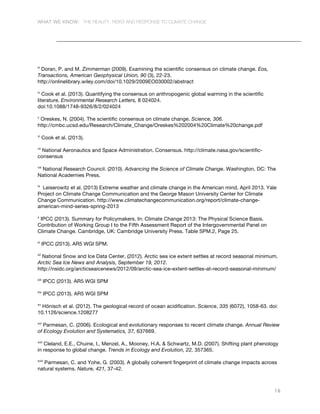 WHAT WE KNOW: THE REALITY, RISKS AND RESPONSE TO CLIMATE CHANGE
16
iii
Doran, P. and M. Zimmerman (2009). Examining the scientific consensus on climate change. Eos,
Transactions, American Geophysical Union, 90 (3), 22-23.
http://onlinelibrary.wiley.com/doi/10.1029/2009EO030002/abstract
iv
Cook et al. (2013). Quantifying the consensus on anthropogenic global warming in the scientific
literature. Environmental Research Letters, 8 024024.
doi:10.1088/1748-9326/8/2/024024
v
Oreskes, N. (2004). The scientific consensus on climate change. Science, 306.
http://cmbc.ucsd.edu/Research/Climate_Change/Oreskes%202004%20Climate%20change.pdf
vi
Cook et al. (2013).
vii
National Aeronautics and Space Administration. Consensus. http://climate.nasa.gov/scientific-
consensus
viii
National Research Council. (2010). Advancing the Science of Climate Change. Washington, DC: The
National Academies Press.
ix
Leiserowitz et al. (2013) Extreme weather and climate change in the American mind, April 2013. Yale
Project on Climate Change Communication and the George Mason University Center for Climate
Change Communication. http://www.climatechangecommunication.org/report/climate-change-
american-mind-series-spring-2013
x
IPCC (2013). Summary for Policymakers. In: Climate Change 2013: The Physical Science Basis.
Contribution of Working Group I to the Fifth Assessment Report of the Intergovernmental Panel on
Climate Change. Cambridge, UK: Cambridge University Press. Table SPM.2, Page 25.
xi
IPCC (2013). AR5 WGI SPM.
xii
National Snow and Ice Data Center, (2012). Arctic sea ice extent settles at record seasonal minimum.
Arctic Sea Ice News and Analysis, September 19, 2012.
http://nsidc.org/arcticseaicenews/2012/09/arctic-sea-ice-extent-settles-at-record-seasonal-minimum/
xiii
IPCC (2013). AR5 WGI SPM
xiv
IPCC (2013). AR5 WGI SPM
xv
Hönisch et al. (2012). The geological record of ocean acidification. Science, 335 (6072), 1058-63. doi:
10.1126/science.1208277
xvi
Parmesan, C. (2006). Ecological and evolutionary responses to recent climate change. Annual Review
of Ecology Evolution and Systematics, 37, 637669.
xvii
Cleland, E.E., Chuine, I., Menzel, A., Mooney, H.A. & Schwartz, M.D. (2007). Shifting plant phenology
in response to global change. Trends in Ecology and Evolution, 22, 357365.
xviii
Parmesan, C. and Yohe, G. (2003). A globally coherent fingerprint of climate change impacts across
natural systems. Nature, 421, 37-42.
 